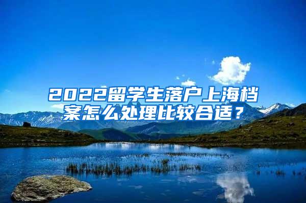 2022留学生落户上海档案怎么处理比较合适？