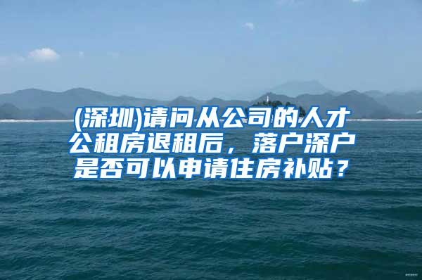 (深圳)请问从公司的人才公租房退租后，落户深户是否可以申请住房补贴？