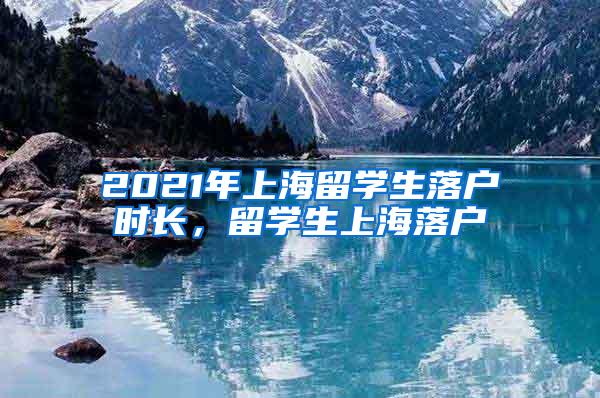 2021年上海留学生落户时长，留学生上海落户