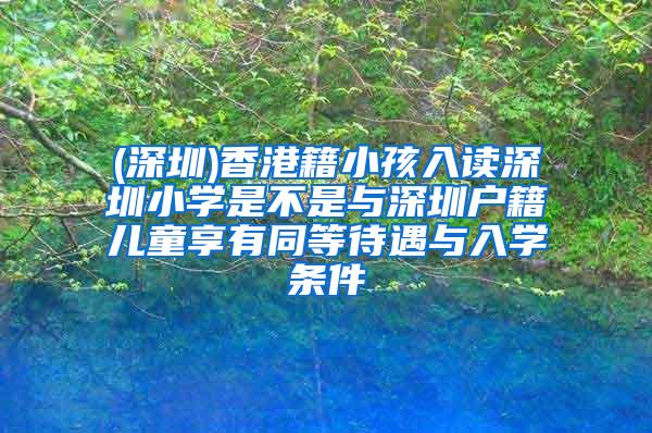 (深圳)香港籍小孩入读深圳小学是不是与深圳户籍儿童享有同等待遇与入学条件