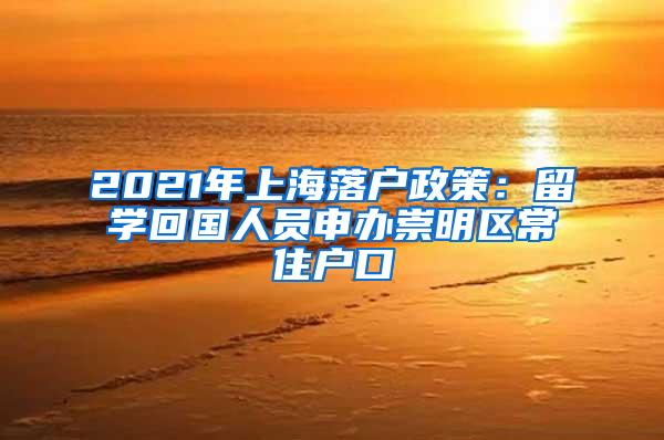 2021年上海落户政策：留学回国人员申办崇明区常住户口