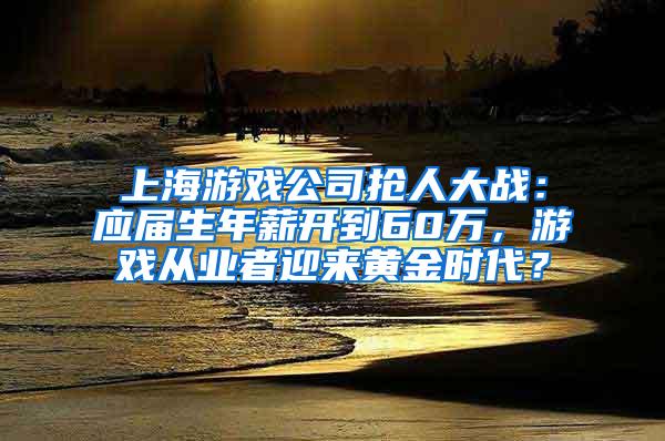 上海游戏公司抢人大战：应届生年薪开到60万，游戏从业者迎来黄金时代？