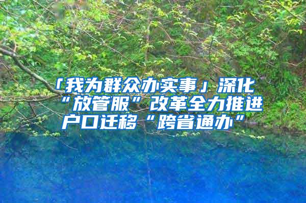 「我为群众办实事」深化“放管服”改革全力推进户口迁移“跨省通办”