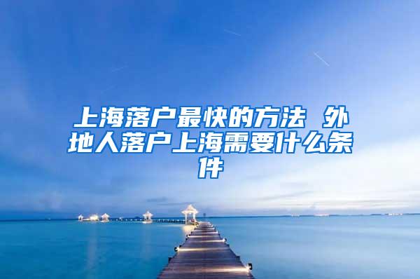 上海落户最快的方法 外地人落户上海需要什么条件