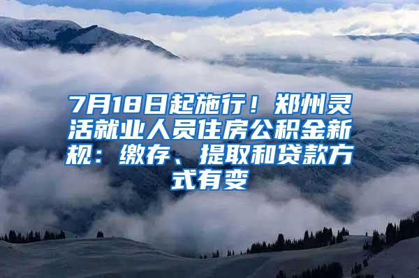 7月18日起施行！郑州灵活就业人员住房公积金新规：缴存、提取和贷款方式有变