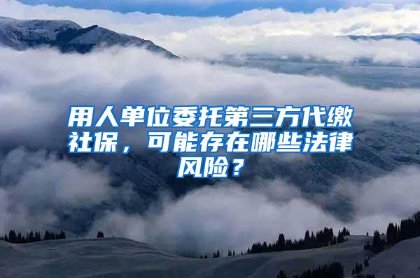 用人单位委托第三方代缴社保，可能存在哪些法律风险？