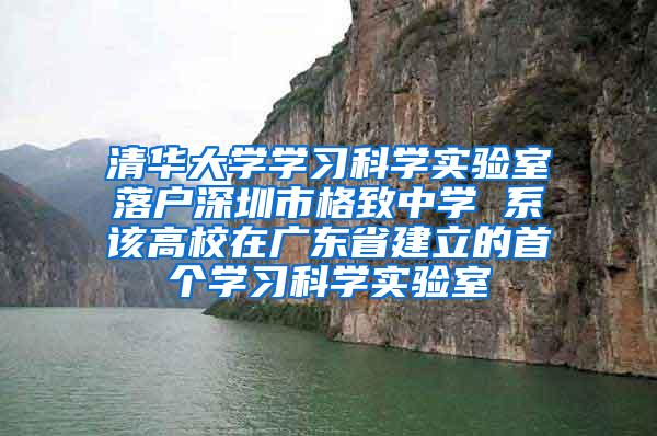 清华大学学习科学实验室落户深圳市格致中学 系该高校在广东省建立的首个学习科学实验室