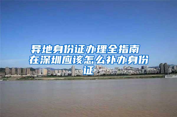 异地身份证办理全指南 在深圳应该怎么补办身份证