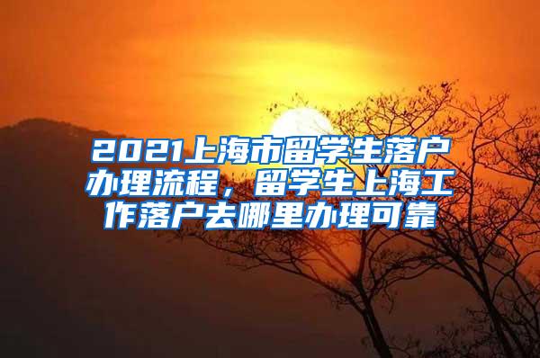 2021上海市留学生落户办理流程，留学生上海工作落户去哪里办理可靠