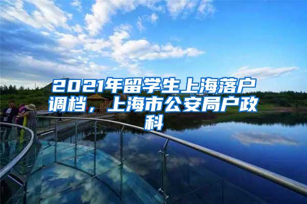 2021年留学生上海落户调档，上海市公安局户政科