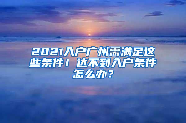 2021入户广州需满足这些条件！达不到入户条件怎么办？