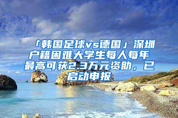 「韩国足球vs德国」深圳户籍困难大学生每人每年最高可获2.3万元资助，已启动申报