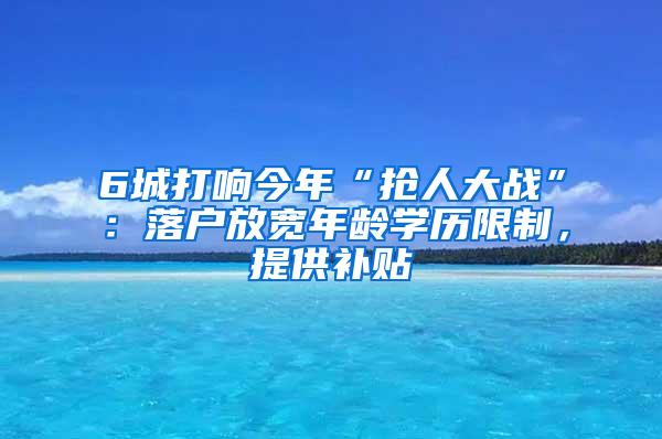 6城打响今年“抢人大战”：落户放宽年龄学历限制，提供补贴