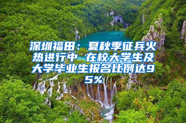 深圳福田：夏秋季征兵火热进行中 在校大学生及大学毕业生报名比例达95%