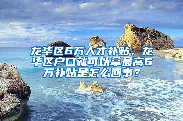 龙华区6万人才补贴，龙华区户口就可以拿最高6万补贴是怎么回事？