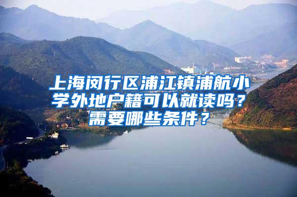 上海闵行区浦江镇浦航小学外地户籍可以就读吗？需要哪些条件？