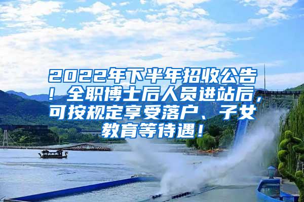 2022年下半年招收公告！全职博士后人员进站后，可按规定享受落户、子女教育等待遇！