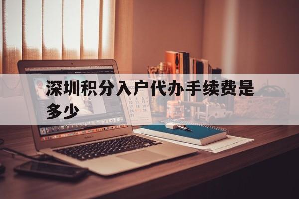 关于深圳积分入户代办手续费是多少的信息 深圳积分入户