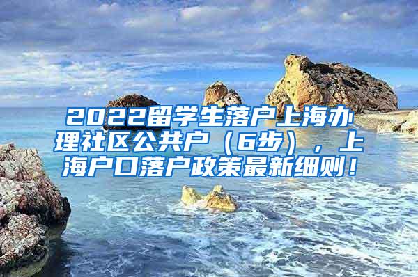 2022留学生落户上海办理社区公共户（6步），上海户口落户政策最新细则！