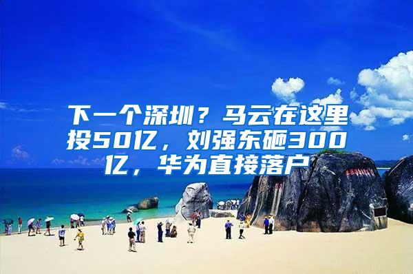 下一个深圳？马云在这里投50亿，刘强东砸300亿，华为直接落户