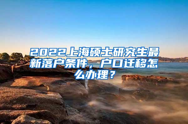 2022上海硕士研究生最新落户条件，户口迁移怎么办理？