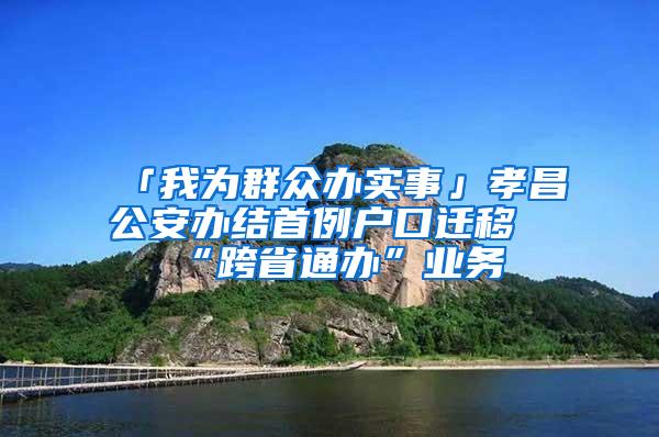 「我为群众办实事」孝昌公安办结首例户口迁移“跨省通办”业务