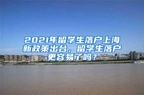 2021年留学生落户上海新政策出台，留学生落户更容易了吗？