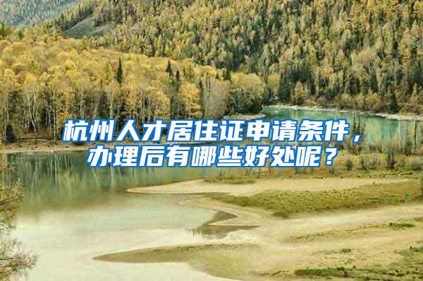 杭州人才居住证申请条件，办理后有哪些好处呢？