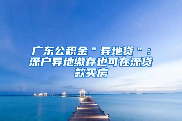 广东公积金＂异地贷＂：深户异地缴存也可在深贷款买房