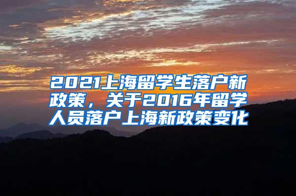 2021上海留学生落户新政策，关于2016年留学人员落户上海新政策变化