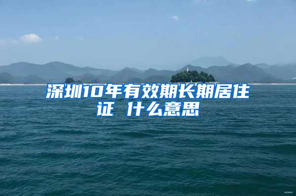 深圳10年有效期长期居住证 什么意思