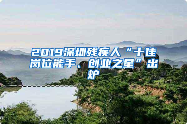 2019深圳残疾人“十佳岗位能手、创业之星”出炉