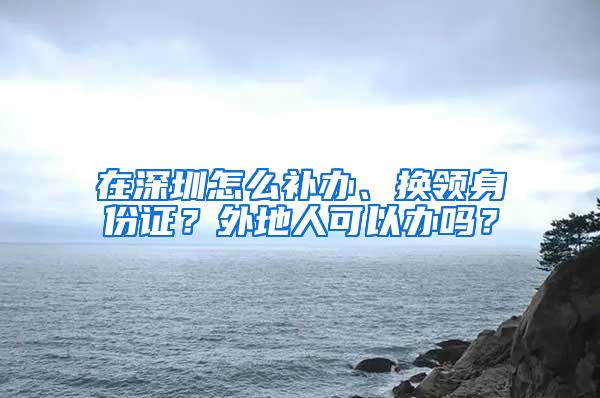 在深圳怎么补办、换领身份证？外地人可以办吗？