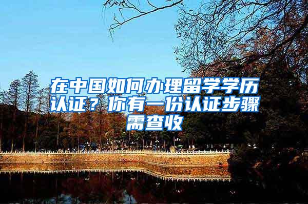 在中国如何办理留学学历认证？你有一份认证步骤需查收