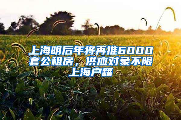 上海明后年将再推6000套公租房，供应对象不限上海户籍