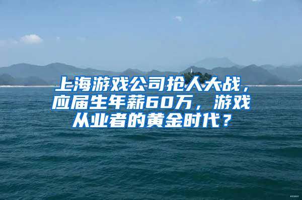 上海游戏公司抢人大战，应届生年薪60万，游戏从业者的黄金时代？