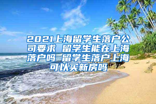 2021上海留学生落户公司要求 留学生能在上海落户吗 留学生落户上海可以买新房吗