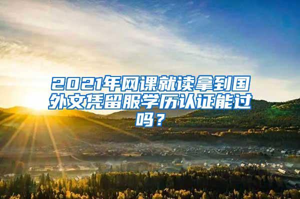 2021年网课就读拿到国外文凭留服学历认证能过吗？