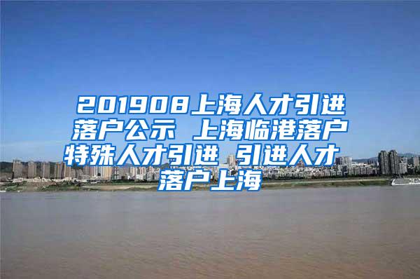 201908上海人才引进落户公示 上海临港落户特殊人才引进 引进人才 落户上海