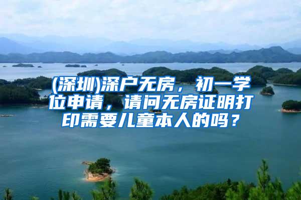 (深圳)深户无房，初一学位申请，请问无房证明打印需要儿童本人的吗？