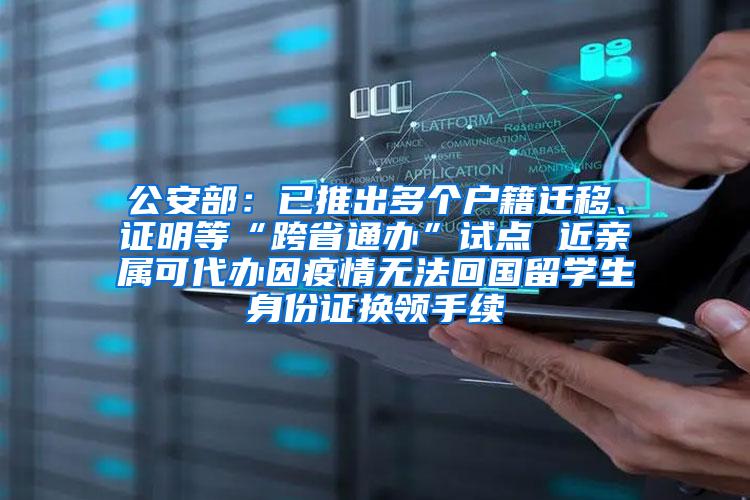 公安部：已推出多个户籍迁移、证明等“跨省通办”试点 近亲属可代办因疫情无法回国留学生身份证换领手续