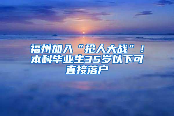 福州加入“抢人大战”！本科毕业生35岁以下可直接落户