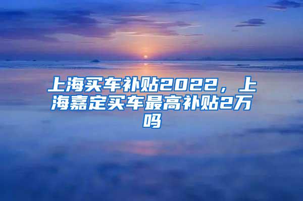 上海买车补贴2022，上海嘉定买车最高补贴2万吗