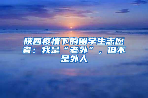 陕西疫情下的留学生志愿者：我是“老外”，但不是外人