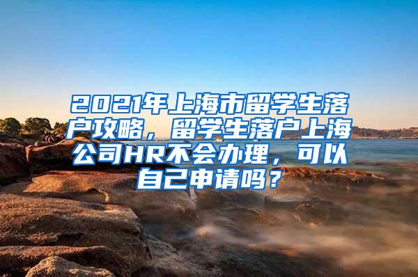 2021年上海市留学生落户攻略，留学生落户上海公司HR不会办理，可以自己申请吗？