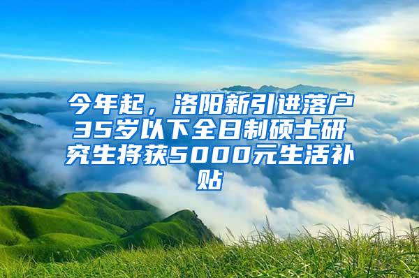 今年起，洛阳新引进落户35岁以下全日制硕士研究生将获5000元生活补贴