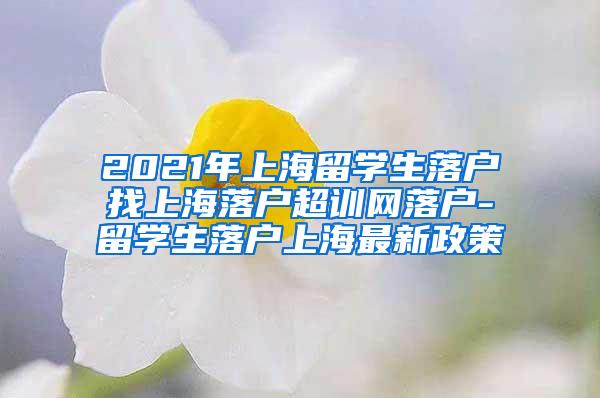 2021年上海留学生落户找上海落户超训网落户-留学生落户上海最新政策