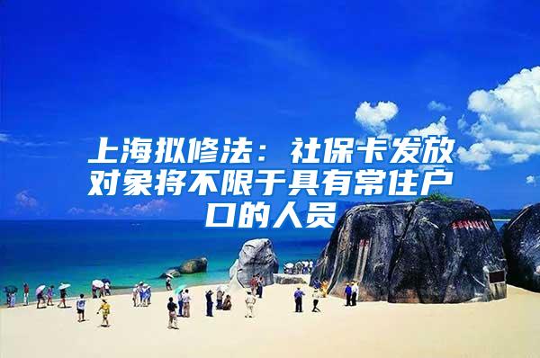 上海拟修法：社保卡发放对象将不限于具有常住户口的人员