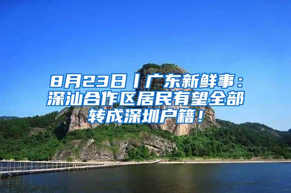 8月23日丨广东新鲜事：深汕合作区居民有望全部转成深圳户籍！