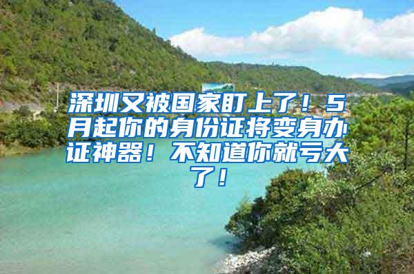 深圳又被国家盯上了！5月起你的身份证将变身办证神器！不知道你就亏大了！